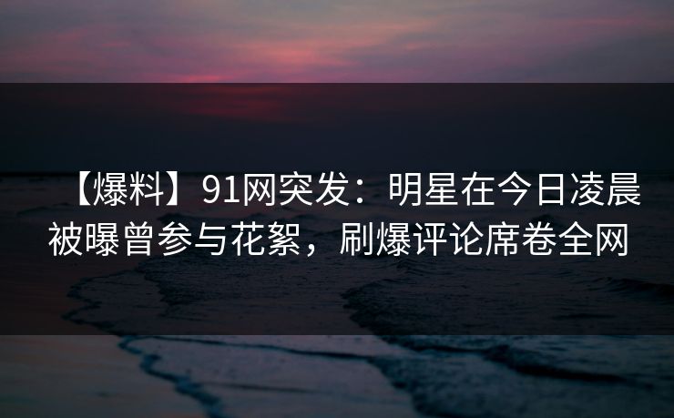 【爆料】91网突发：明星在今日凌晨被曝曾参与花絮，刷爆评论席卷全网