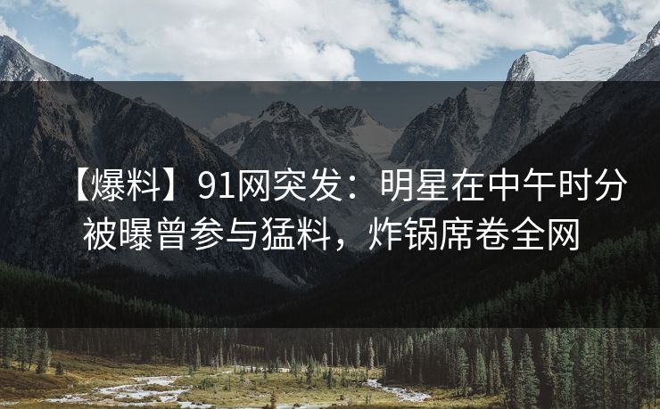 【爆料】91网突发:明星在中午时分被曝曾参与猛料,炸锅席卷全网
