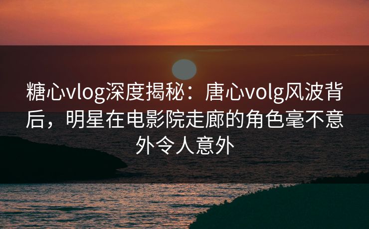 糖心vlog深度揭秘：唐心volg风波背后，明星在电影院走廊的角色毫不意外令人意外