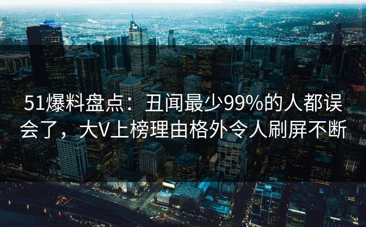51爆料盘点:丑闻最少99%的人都误会了,大V上榜理由格外令人刷屏不断