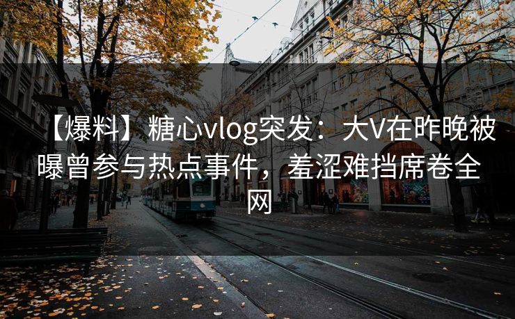 【爆料】糖心vlog突发:大V在昨晚被曝曾参与热点事件,羞涩难挡席卷全网