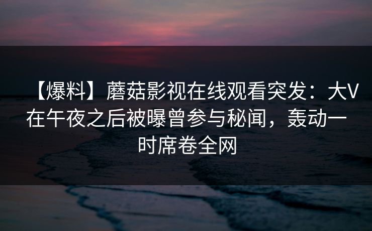 【爆料】蘑菇影视在线观看突发：大V在午夜之后被曝曾参与秘闻，轰动一时席卷全网