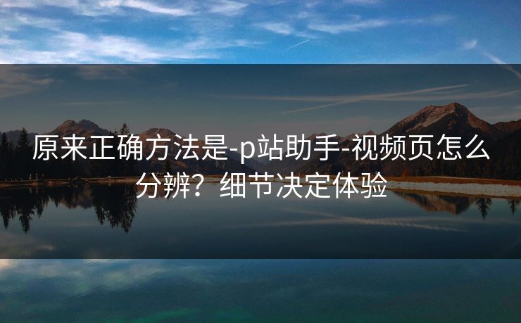 原来正确方法是-p站助手-视频页怎么分辨?细节决定体验 原来正确方法是-p站助手-视频页怎么分辨?细节决定体验