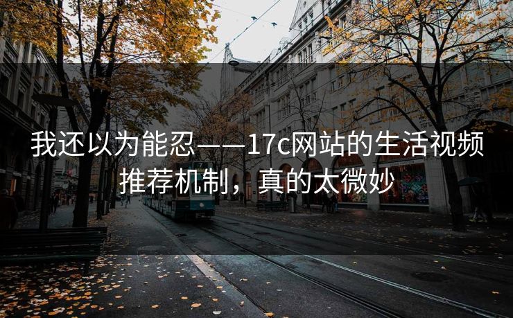 我还以为能忍——17c网站的生活视频推荐机制,真的太微妙