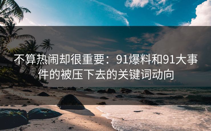 不算热闹却很重要：91爆料和91大事件的被压下去的关键词动向