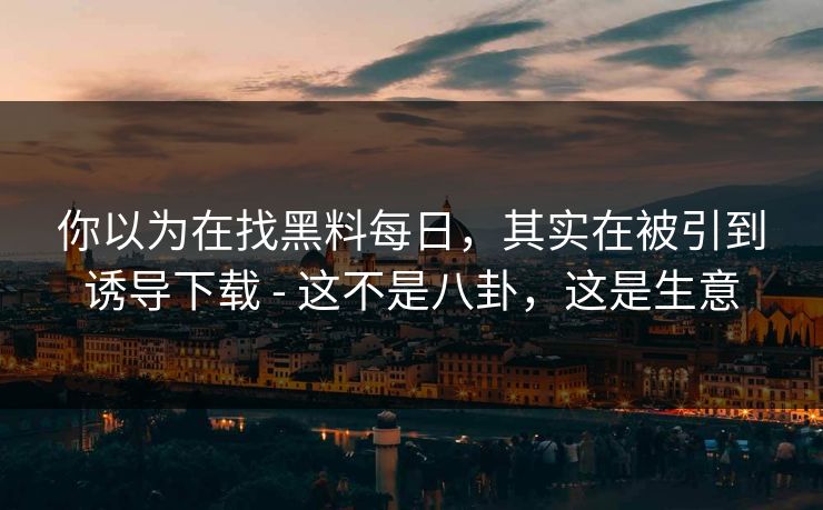 你以为在找黑料每日，其实在被引到诱导下载 - 这不是八卦，这是生意