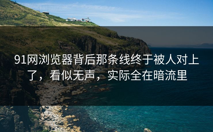 91网浏览器背后那条线终于被人对上了，看似无声，实际全在暗流里