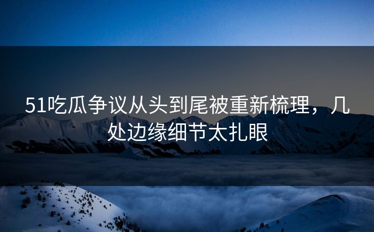 51吃瓜争议从头到尾被重新梳理，几处边缘细节太扎眼